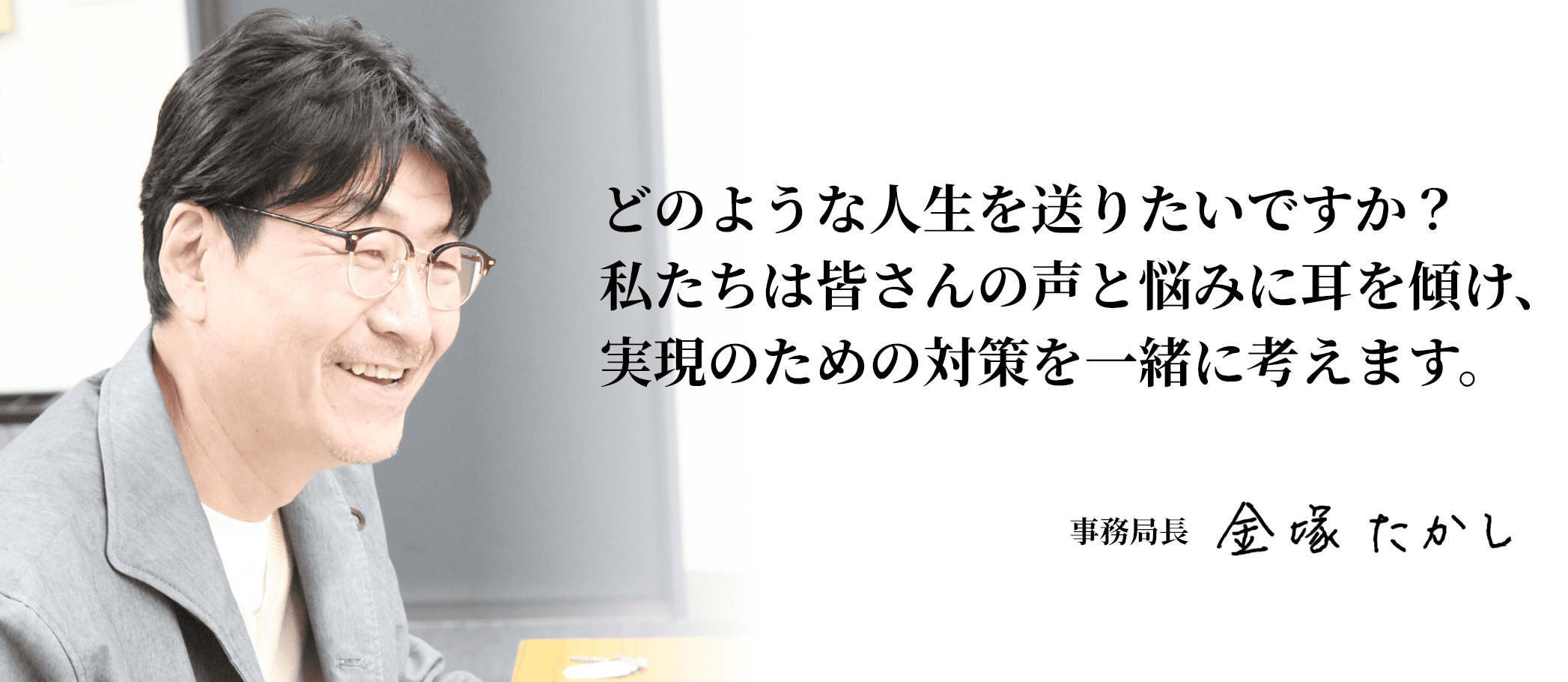 どのような人生を送りたいですか？私たちは皆さんの声と悩みに耳を傾け、実現のための対策を一緒に考えます。事務局長 金塚たかし