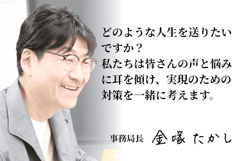 どのような人生を送りたいですか？私たちは皆さんの声と悩みに耳を傾け、実現のための対策を一緒に考えます。事務局長 金塚たかし