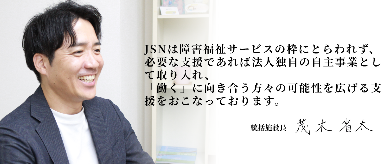JSNは障害福祉サービスの枠にとらわれず、必要な支援であれば法人独自の自主事業として取り入れ、「働く」に向き合う方々の可能性を広げる支援をおこなっております。 統括施設長 茂木 省太
