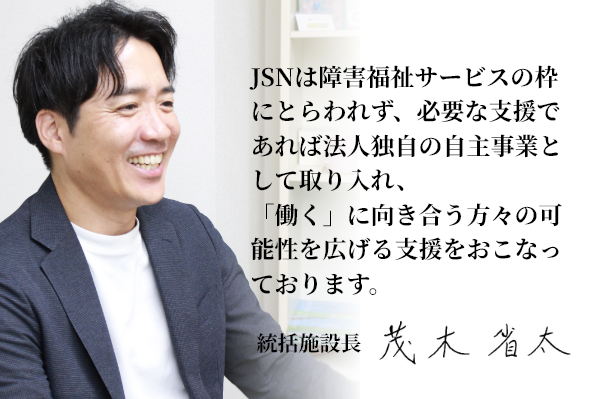 JSNは障害福祉サービスの枠にとらわれず、必要な支援であれば法人独自の自主事業として取り入れ、「働く」に向き合う方々の可能性を広げる支援をおこなっております。 統括施設長 茂木 省太